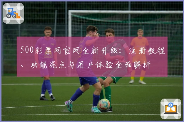 500彩票网官网全新升级:注册教程、功能亮点与用户体验全面解析