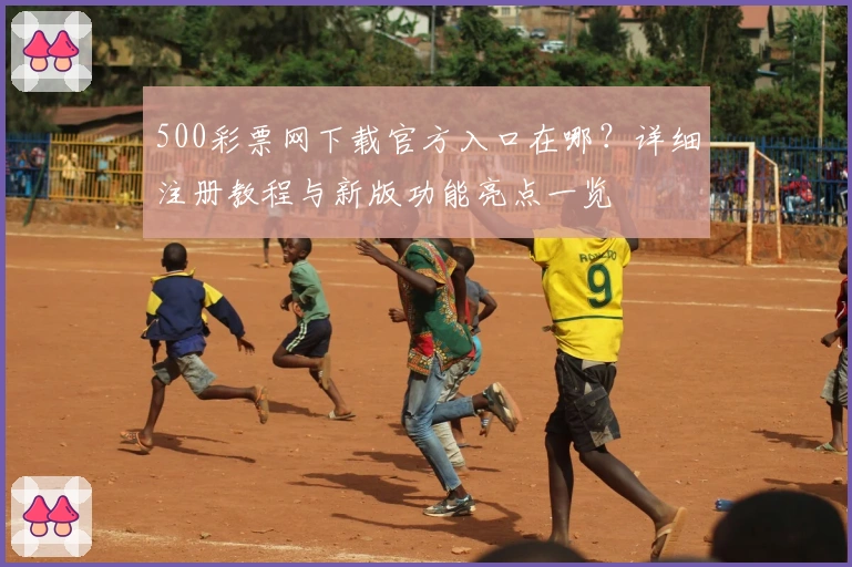 500彩票网下载官方入口在哪?详细注册教程与新版功能亮点一览