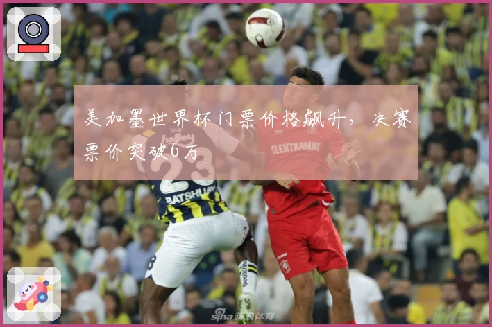 美加墨世界杯门票价格飙升，决赛票价突破6万