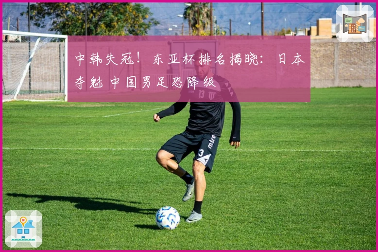 中韩失冠！东亚杯排名揭晓：日本夺魁 中国男足恐降级