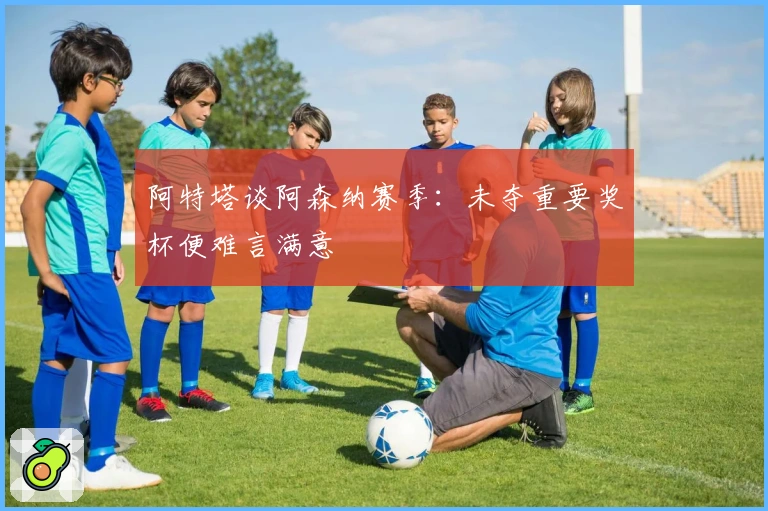 阿特塔谈阿森纳赛季：未夺重要奖杯便难言满意