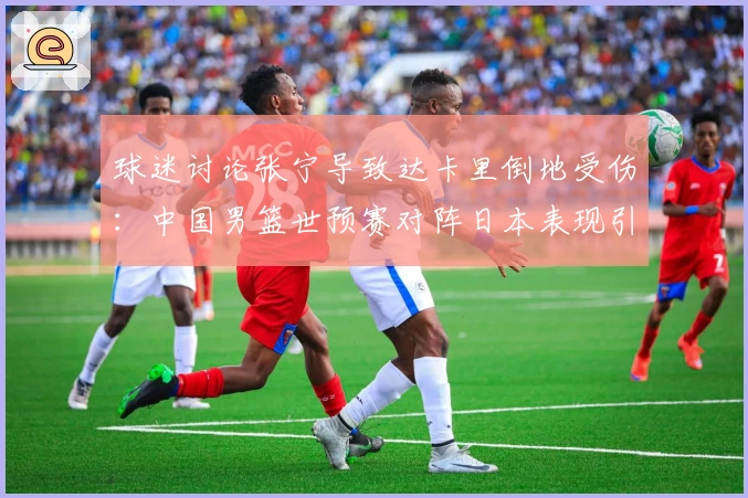 球迷讨论张宁导致达卡里倒地受伤：中国男篮世预赛对阵日本表现引热议