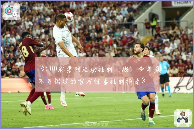 《500彩票网活动福利上线，今年最不可错过的官方惊喜福利指南》