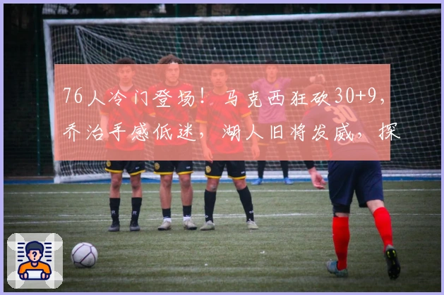 76人冷门登场！马克西狂砍30+9，乔治手感低迷，湖人旧将发威，探花23+4助力