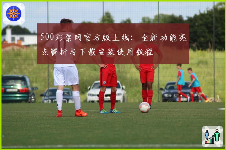 500彩票网官方版上线：全新功能亮点解析与下载安装使用教程