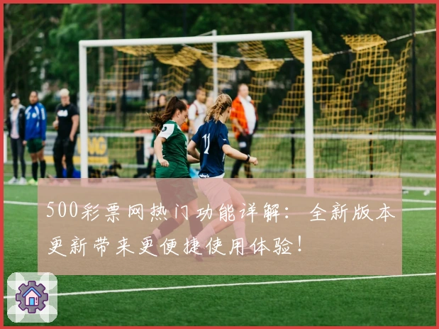 500彩票网热门功能详解：全新版本更新带来更便捷使用体验！