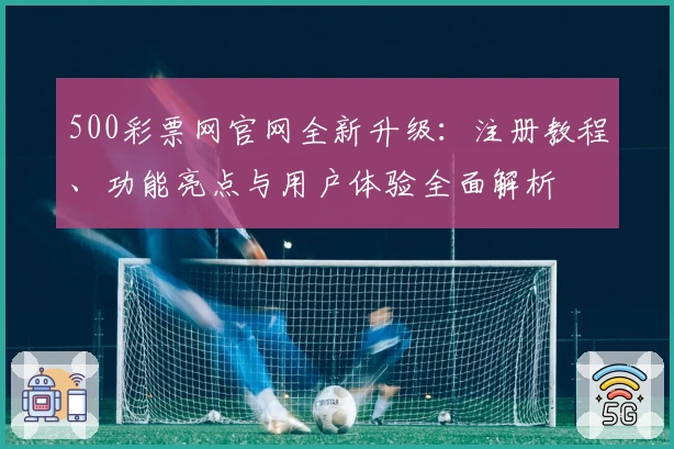 500彩票网官网全新升级：注册教程、功能亮点与用户体验全面解析