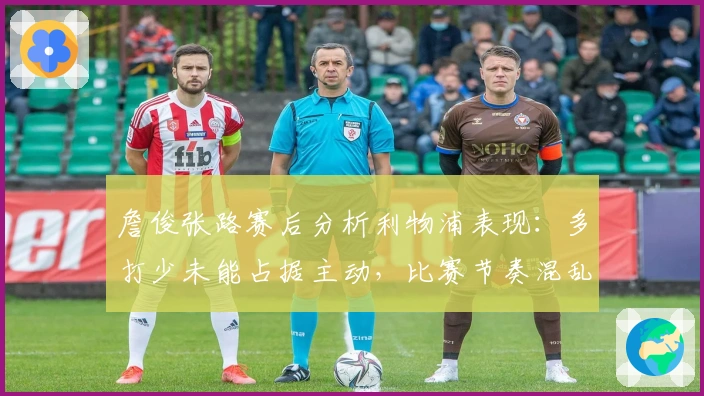 詹俊张路赛后分析利物浦表现：多打少未能占据主动，比赛节奏混乱