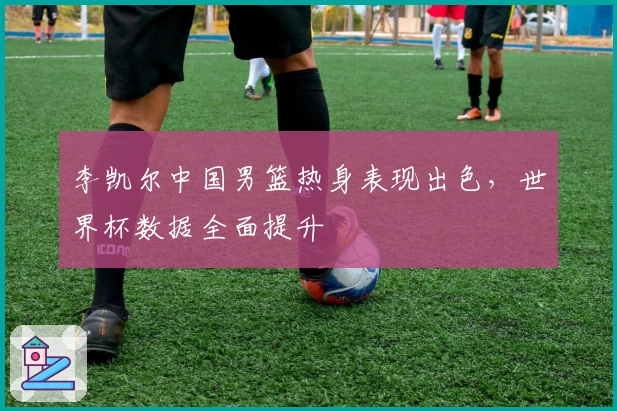 李凯尔中国男篮热身表现出色，世界杯数据全面提升