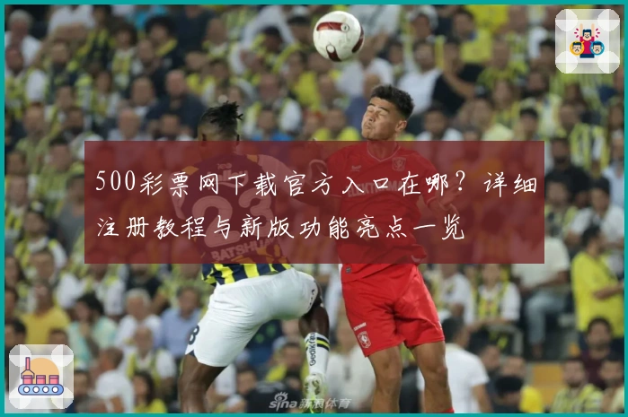 500彩票网下载官方入口在哪？详细注册教程与新版功能亮点一览