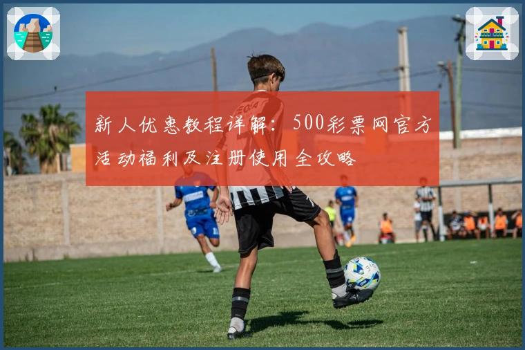 新人优惠教程详解：500彩票网官方活动福利及注册使用全攻略