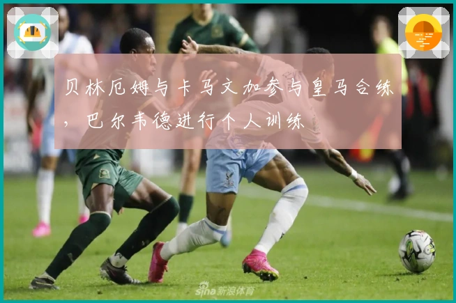 贝林厄姆与卡马文加参与皇马合练，巴尔韦德进行个人训练