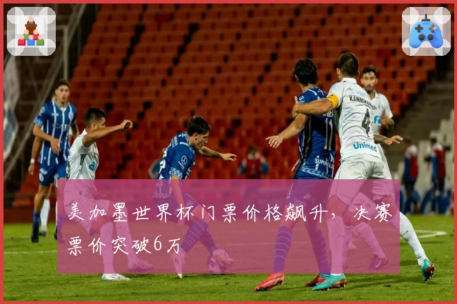美加墨世界杯门票价格飙升，决赛票价突破6万