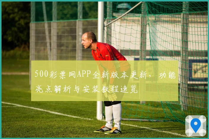 500彩票网APP全新版本更新，功能亮点解析与安装教程速览