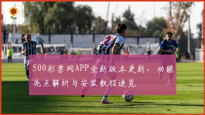 500彩票网APP全新版本更新,功能亮点解析与安装教程速览