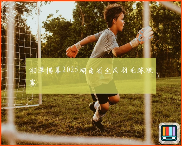 湘潭揭幕2025湖南省全民羽毛球联赛