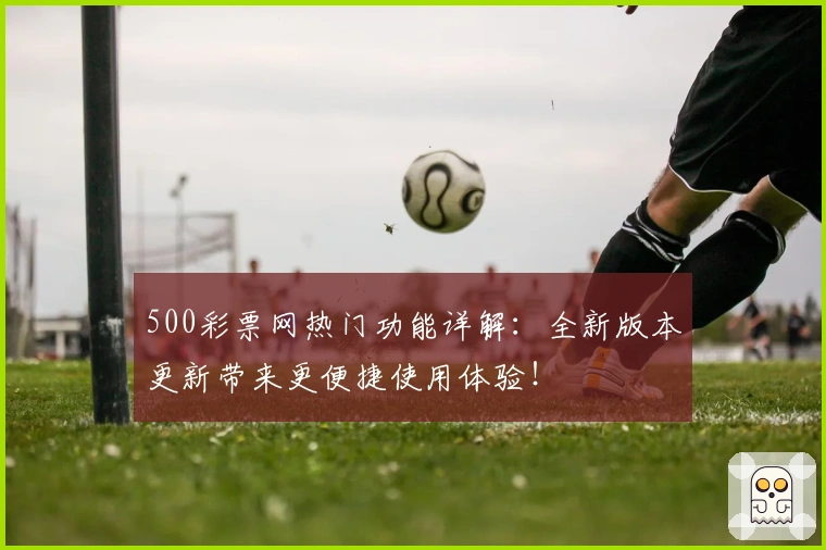 500彩票网热门功能详解：全新版本更新带来更便捷使用体验！